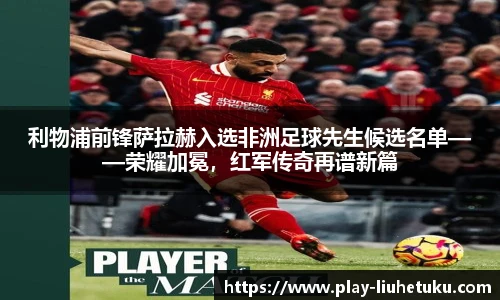 利物浦前锋萨拉赫入选非洲足球先生候选名单——荣耀加冕，红军传奇再谱新篇