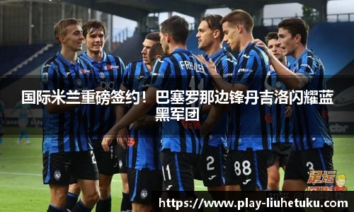 国际米兰重磅签约！巴塞罗那边锋丹吉洛闪耀蓝黑军团