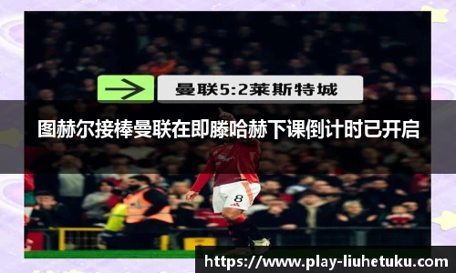 图赫尔接棒曼联在即滕哈赫下课倒计时已开启