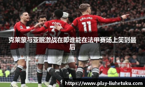 克莱蒙与亚眠激战在即谁能在法甲赛场上笑到最后