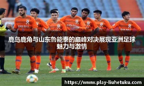 鹿岛鹿角与山东鲁能泰的巅峰对决展现亚洲足球魅力与激情