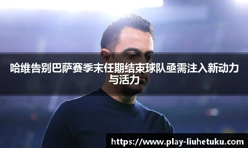 哈维告别巴萨赛季末任期结束球队亟需注入新动力与活力