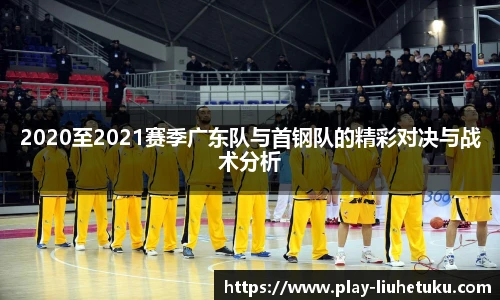 2020至2021赛季广东队与首钢队的精彩对决与战术分析