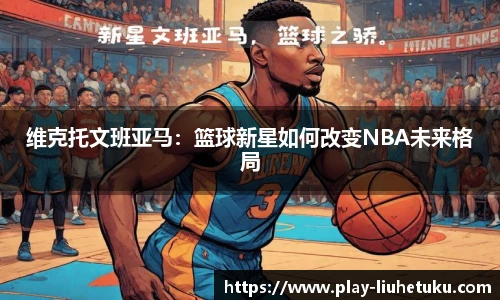 维克托文班亚马：篮球新星如何改变NBA未来格局