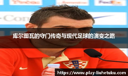 库尔图瓦的守门传奇与现代足球的演变之路