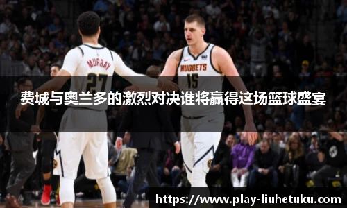 费城与奥兰多的激烈对决谁将赢得这场篮球盛宴