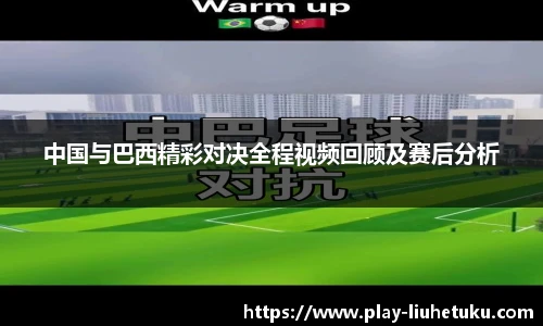 中国与巴西精彩对决全程视频回顾及赛后分析